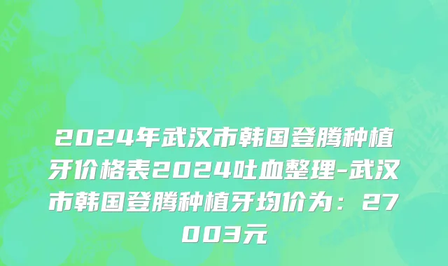 2024年武汉市韩国登腾种植牙价格表2024吐血整理-武汉市韩国登腾种植牙均价为：27003元