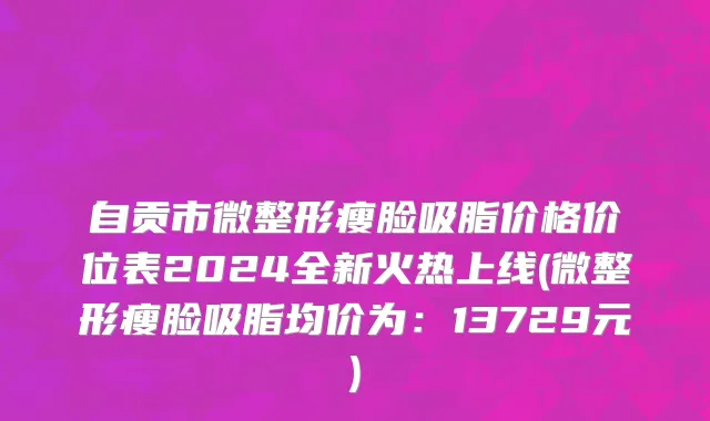 自贡市微整形瘦脸吸脂价格价位表2024全新火热上线(微整形瘦脸吸脂均价为：13729元)