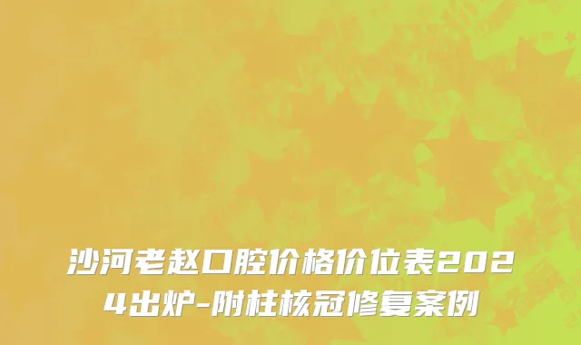 沙河老赵口腔价格价位表2024出炉-附柱核冠修复案例
