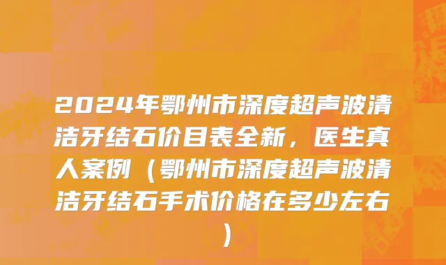 2024年鄂州市深度超声波清洁牙结石价目表全新，医生真人案例（鄂州市深度超声波清洁牙结石手术价格在多少左右）
