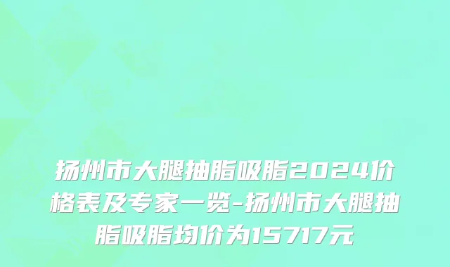 扬州市大腿抽脂吸脂2024价格表及专家一览-扬州市大腿抽脂吸脂均价为15717元