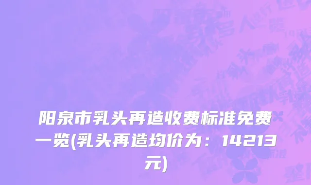 阳泉市乳头再造收费标准免费一览(乳头再造均价为：14213元)