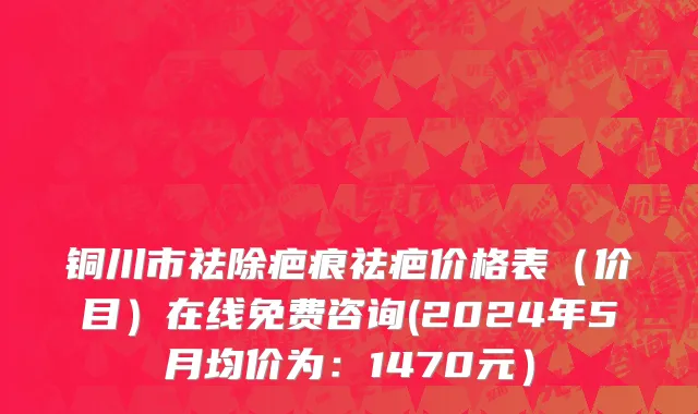 铜川市祛除疤痕祛疤价格表（价目）在线免费咨询(2024年5月均价为：1470元）