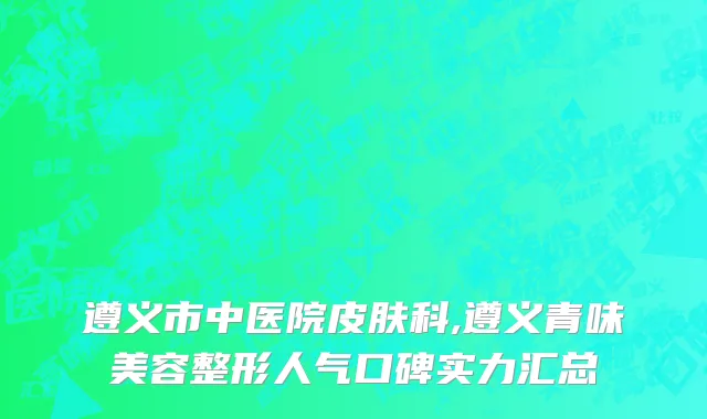遵义市中医院皮肤科,遵义青味美容整形人气口碑实力汇总