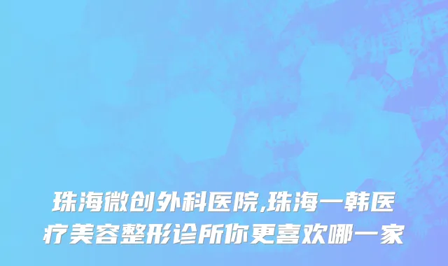 珠海微创外科医院,珠海一韩医疗美容整形诊所你更喜欢哪一家
