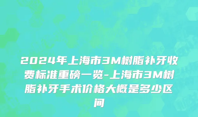 2024年上海市3M树脂补牙收费标准重磅一览-上海市3M树脂补牙手术价格大概是多少区间