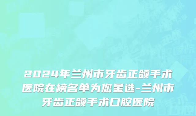 2024年兰州市牙齿正颌手术医院在榜名单为您星选-兰州市牙齿正颌手术口腔医院
