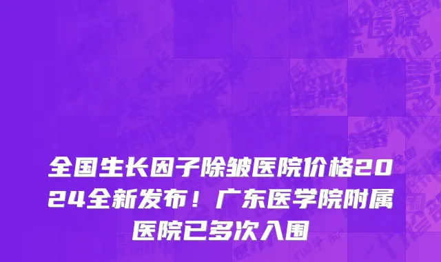 全国生长因子除皱医院价格2024全新发布!广东医学院附属医院已多次入围