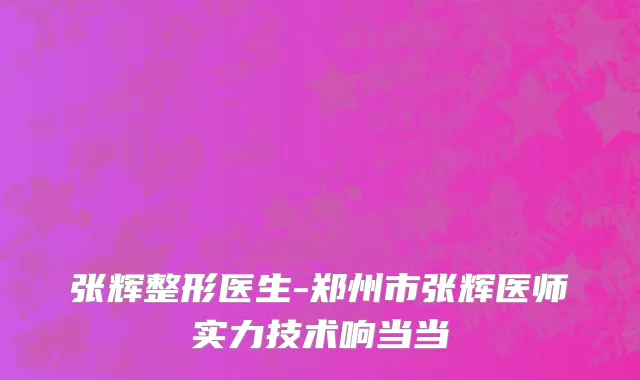 张辉整形医生-郑州市张辉医师实力技术响当当