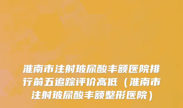 淮南市注射玻尿酸丰额医院排行前五追踪评价高低（淮南市注射玻尿酸丰额整形医院）
