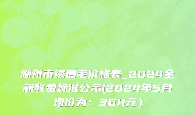 湖州市绣眉毛价格表_2024全新收费标准公示(2024年5月均价为：3611元）