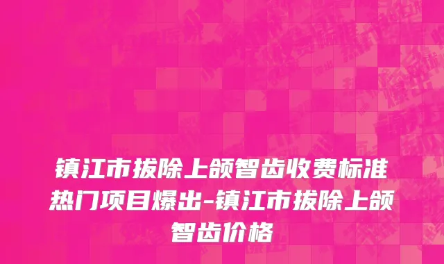 镇江市拔除上颌智齿收费标准热门项目爆出-镇江市拔除上颌智齿价格