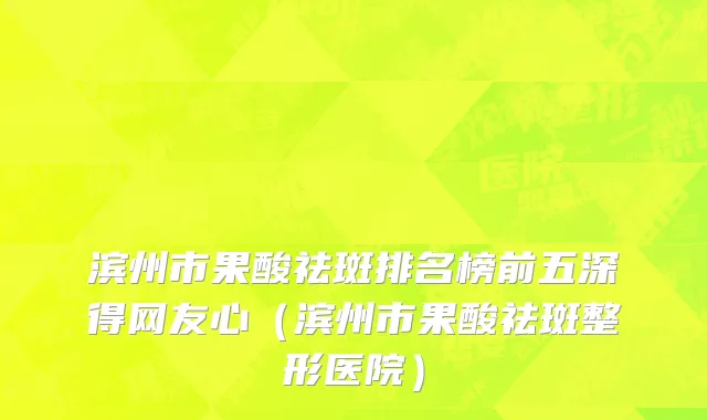 滨州市果酸祛斑排名榜前五深得网友心（滨州市果酸祛斑整形医院）