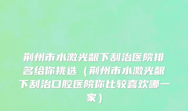 荆州市水激光龈下刮治医院排名给你挑选（荆州市水激光龈下刮治口腔医院你比较喜欢哪一家）