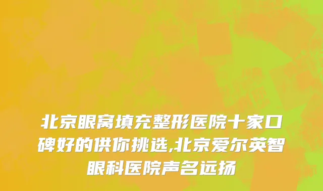 北京眼窝填充整形医院十家口碑好的供你挑选,北京爱尔英智眼科医院声名远扬