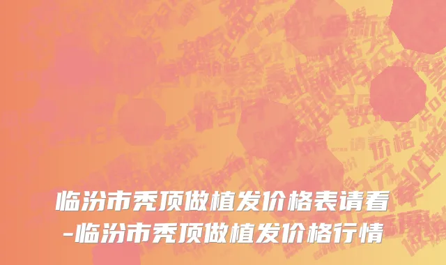 临汾市秃顶做植发价格表请看-临汾市秃顶做植发价格行情