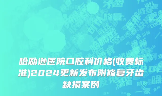 哈励逊医院口腔科价格(收费标准)2024更新发布附修复牙齿缺损案例