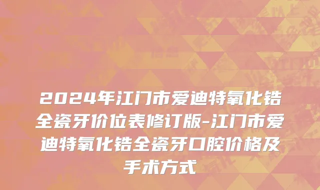 2024年江门市爱迪特氧化锆全瓷牙价位表修订版-江门市爱迪特氧化锆全瓷牙口腔价格及手术方式