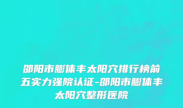 邵阳市膨体丰太阳穴排行榜前五实力强院认证-邵阳市膨体丰太阳穴整形医院