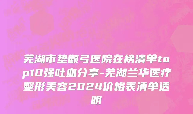 芜湖市垫颧弓医院在榜清单top10强吐血分享-芜湖兰华医疗整形美容2024价格表清单透明