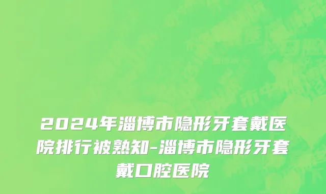 2024年淄博市隐形牙套戴医院排行被熟知-淄博市隐形牙套戴口腔医院