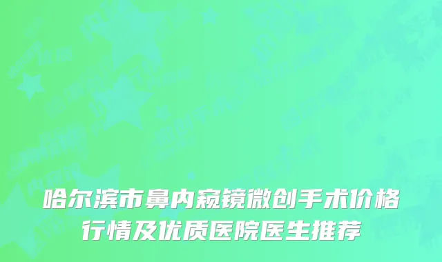 哈尔滨市鼻内窥镜微创手术价格行情及优质医院医生推荐