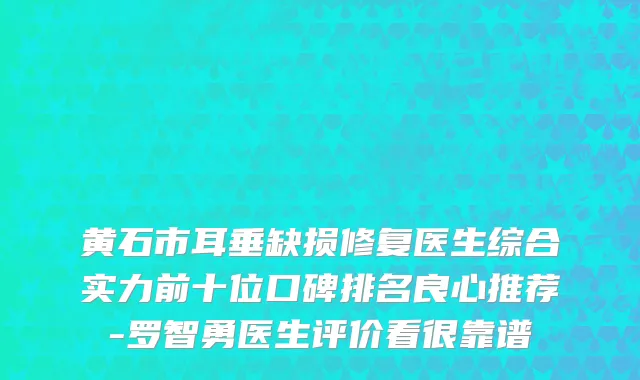 黄石市耳垂缺损修复医生综合实力前十位口碑排名良心推荐-罗智勇医生评价看很靠谱