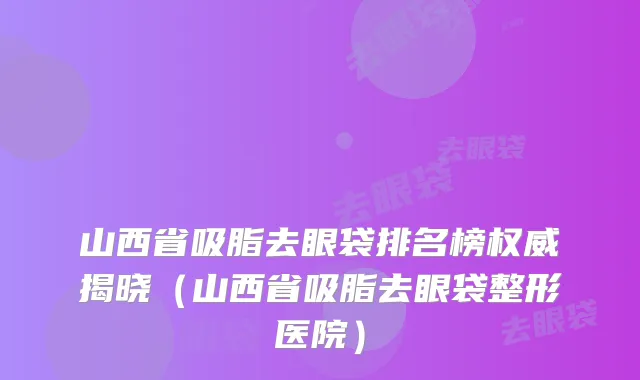 山西省吸脂去眼袋排名榜权威揭晓（山西省吸脂去眼袋整形医院）
