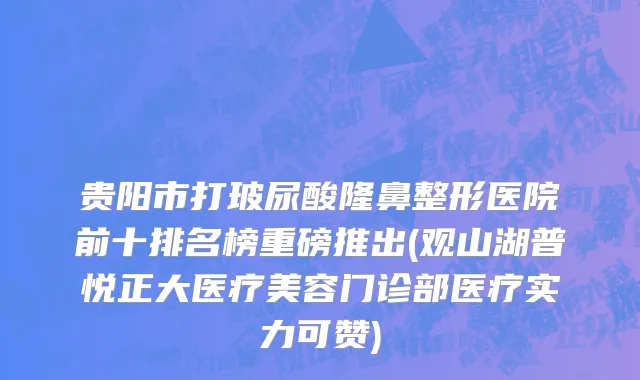 贵阳市打玻尿酸隆鼻整形医院前十排名榜重磅推出(观山湖普悦正大医疗美容门诊部医疗实力可赞)