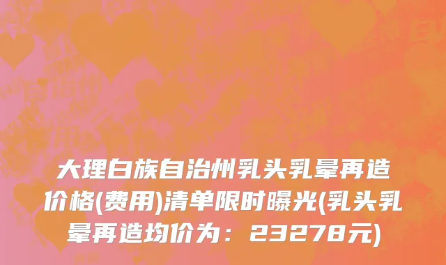 大理白族自治州乳头乳晕再造价格(费用)清单限时曝光(乳头乳晕再造均价为：23278元)