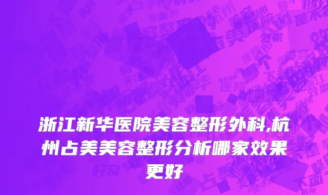浙江新华医院美容整形外科,杭州占美美容整形分析哪家效果更好