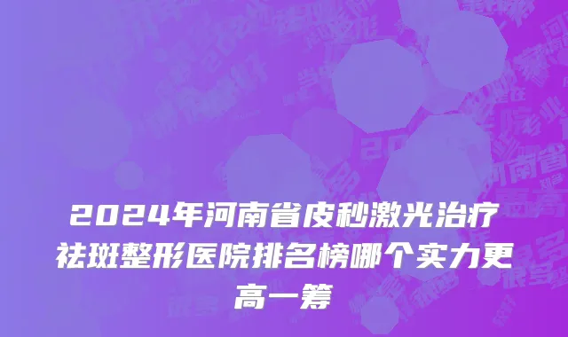 2024年河南省皮秒激光治疗祛斑整形医院排名榜哪个实力更高一筹