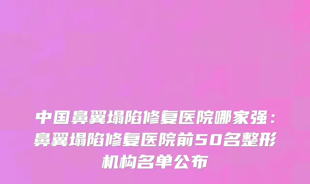 中国鼻翼塌陷修复医院哪家强：鼻翼塌陷修复医院前50名整形机构名单公布