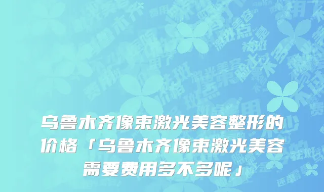 乌鲁木齐像束激光美容整形的价格「乌鲁木齐像束激光美容需要费用多不多呢」