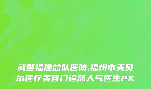 武警福建总队医院,福州市美贝尔医疗美容门诊部人气医生PK