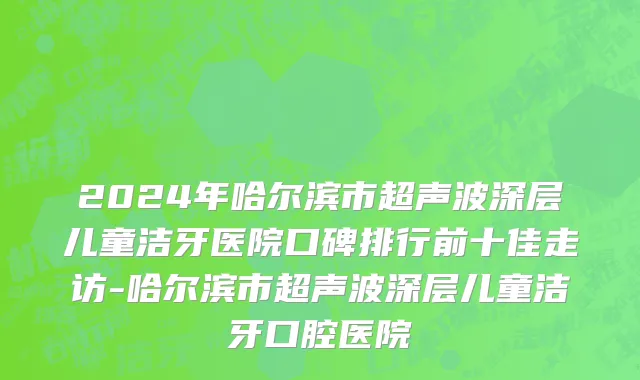 2024年哈尔滨市超声波深层儿童洁牙医院口碑排行前十佳走访-哈尔滨市超声波深层儿童洁牙口腔医院