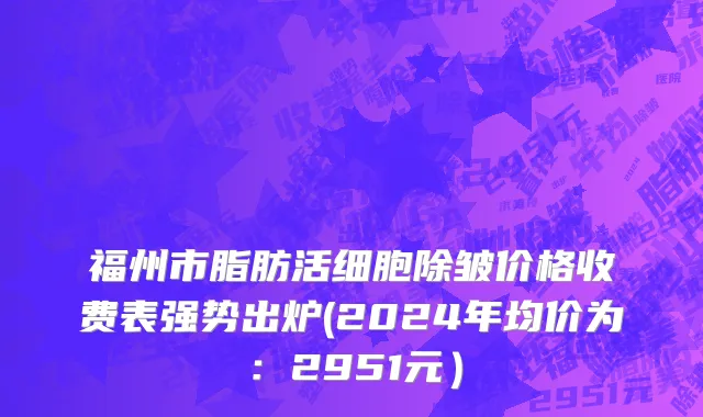 福州市脂肪活细胞除皱价格收费表强势出炉(2024年均价为：2951元）
