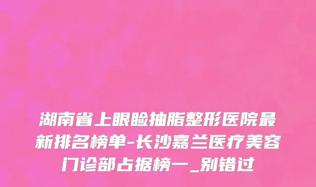 湖南省上眼睑抽脂整形医院最新排名榜单-长沙嘉兰医疗美容门诊部占据榜一_别错过