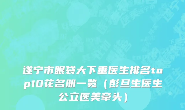 遂宁市眼袋大下垂医生排名top10花名册一览（彭旦生医生公立医美牵头）