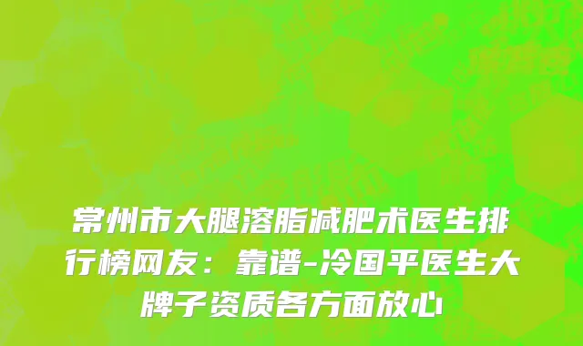 常州市大腿溶脂减肥术医生排行榜网友：靠谱-冷国平医生大牌子资质各方面放心