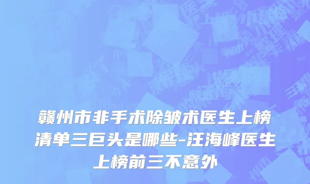 赣州市非手术除皱术医生上榜清单三巨头是哪些-汪海峰医生上榜前三不意外