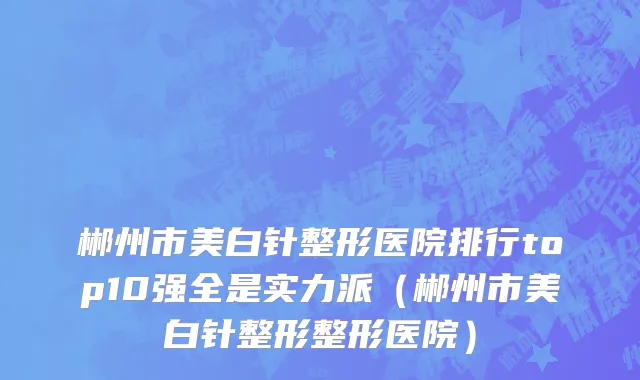 郴州市美白针整形医院排行top10强全是实力派（郴州市美白针整形整形医院）