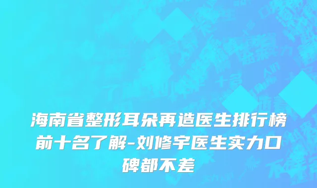 海南省整形耳朵再造医生排行榜前十名了解-刘修宇医生实力口碑都不差
