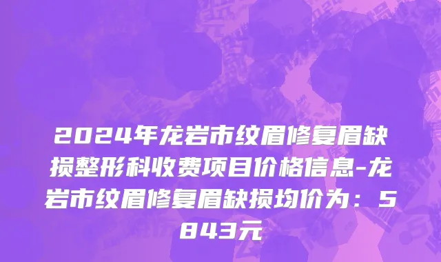 2024年龙岩市纹眉修复眉缺损整形科收费项目价格信息-龙岩市纹眉修复眉缺损均价为：5843元