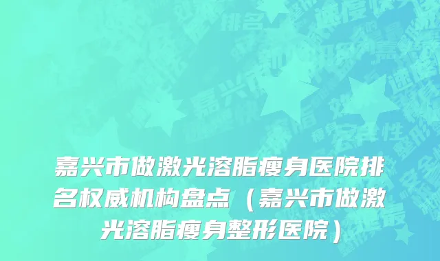嘉兴市做激光溶脂瘦身医院排名权威机构盘点（嘉兴市做激光溶脂瘦身整形医院）