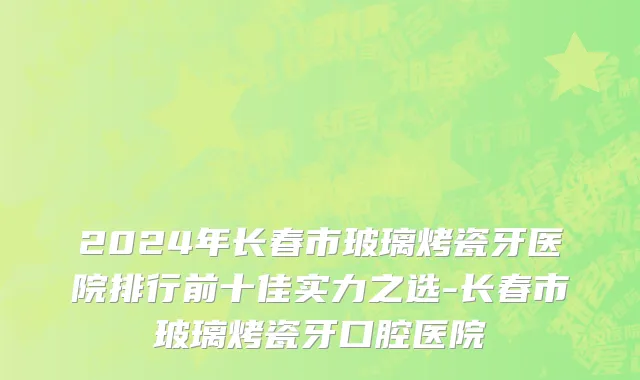 2024年长春市玻璃烤瓷牙医院排行前十佳实力之选-长春市玻璃烤瓷牙口腔医院