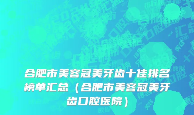 合肥市美容冠美牙齿十佳排名榜单汇总（合肥市美容冠美牙齿口腔医院）