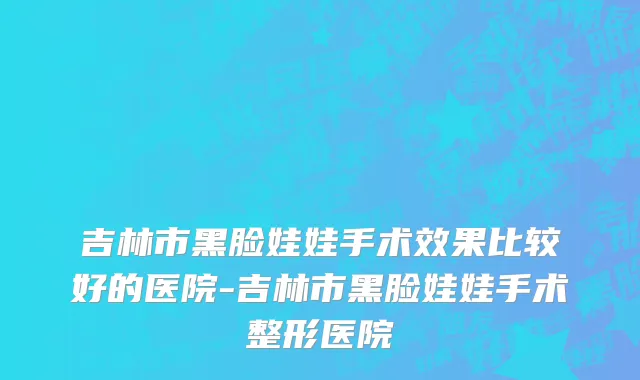 吉林市黑脸娃娃手术效果比较好的医院-吉林市黑脸娃娃手术整形医院