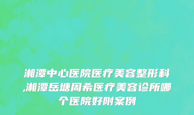 湘潭中心医院医疗美容整形科,湘潭岳塘周希医疗美容诊所哪个医院好附案例