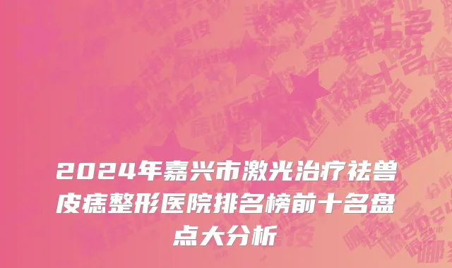 2024年嘉兴市激光治疗祛兽皮痣整形医院排名榜前十名盘点大分析